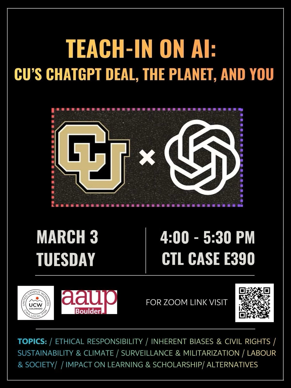 Teach-in on AI. CU’S CHATGPT DEAL, THE PLANET, AND YOU (CU logo x OpenAI logo) MARCH 3 Tuesday 4:00 - 5:30 PM CTL CASE E390 - FOR ZOOM LINK VISIT (QR CODE) TOPICS: ETHICAL RESPONSIBILITY / INHERENT BIASES & CIVIL RIGHTS / SUSTAINABILITY & CLIMATE / SURVEILLANCE & MILITARIZATION / LABOUR  & SOCIETY/ IMPACT ON LEARNING & SCHOLARSHIP/ ALTERNATIVES 
